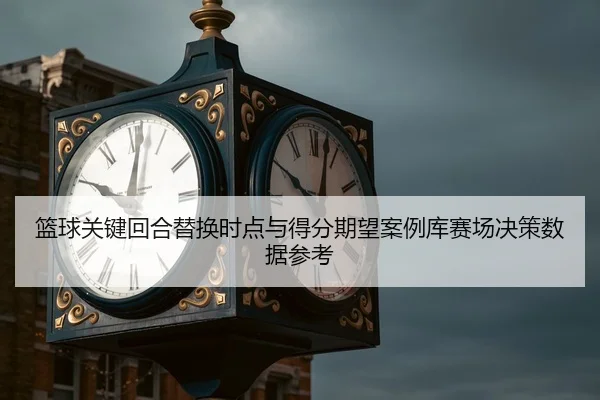 篮球关键回合替换时点与得分期望案例库赛场决策数据参考